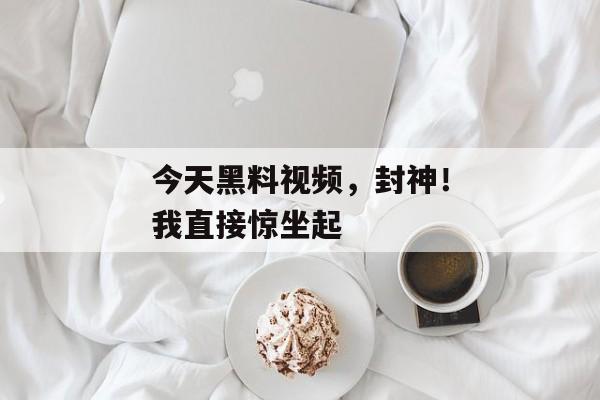 今天黑料视频，封神！我直接惊坐起