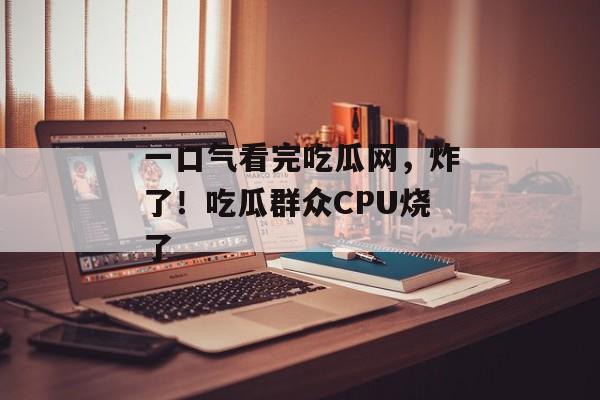 一口气看完吃瓜网，炸了！吃瓜群众CPU烧了
