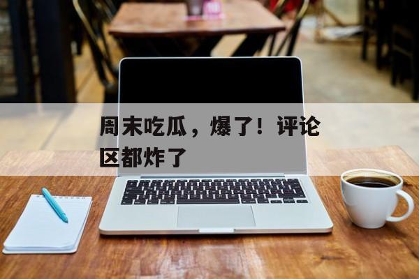 周末吃瓜，爆了！评论区都炸了
