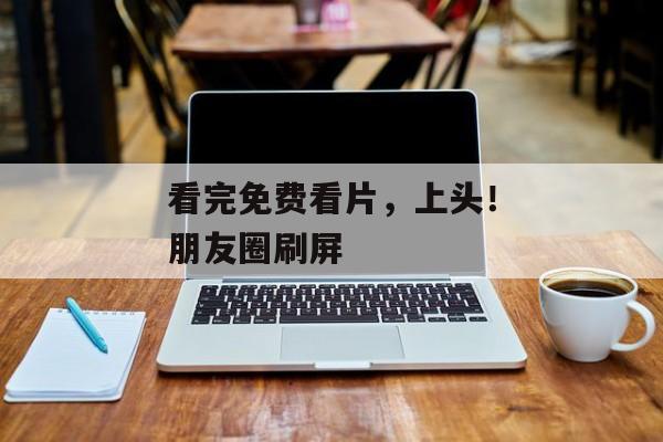 看完免费看片，上头！朋友圈刷屏