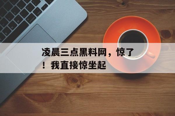 凌晨三点黑料网，惊了！我直接惊坐起