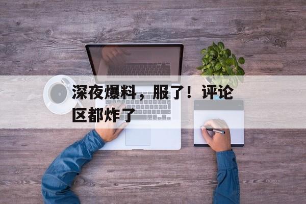 深夜爆料，服了！评论区都炸了