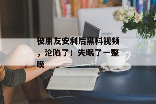 被朋友安利后黑料视频，沦陷了！失眠了一整晚