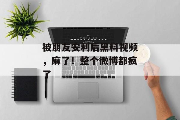 被朋友安利后黑料视频，麻了！整个微博都疯了