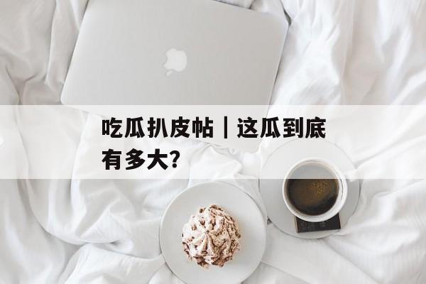 吃瓜扒皮帖｜这瓜到底有多大？