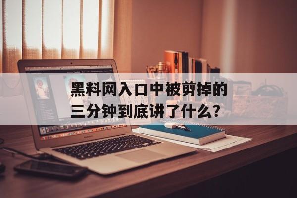 黑料网入口中被剪掉的三分钟到底讲了什么？